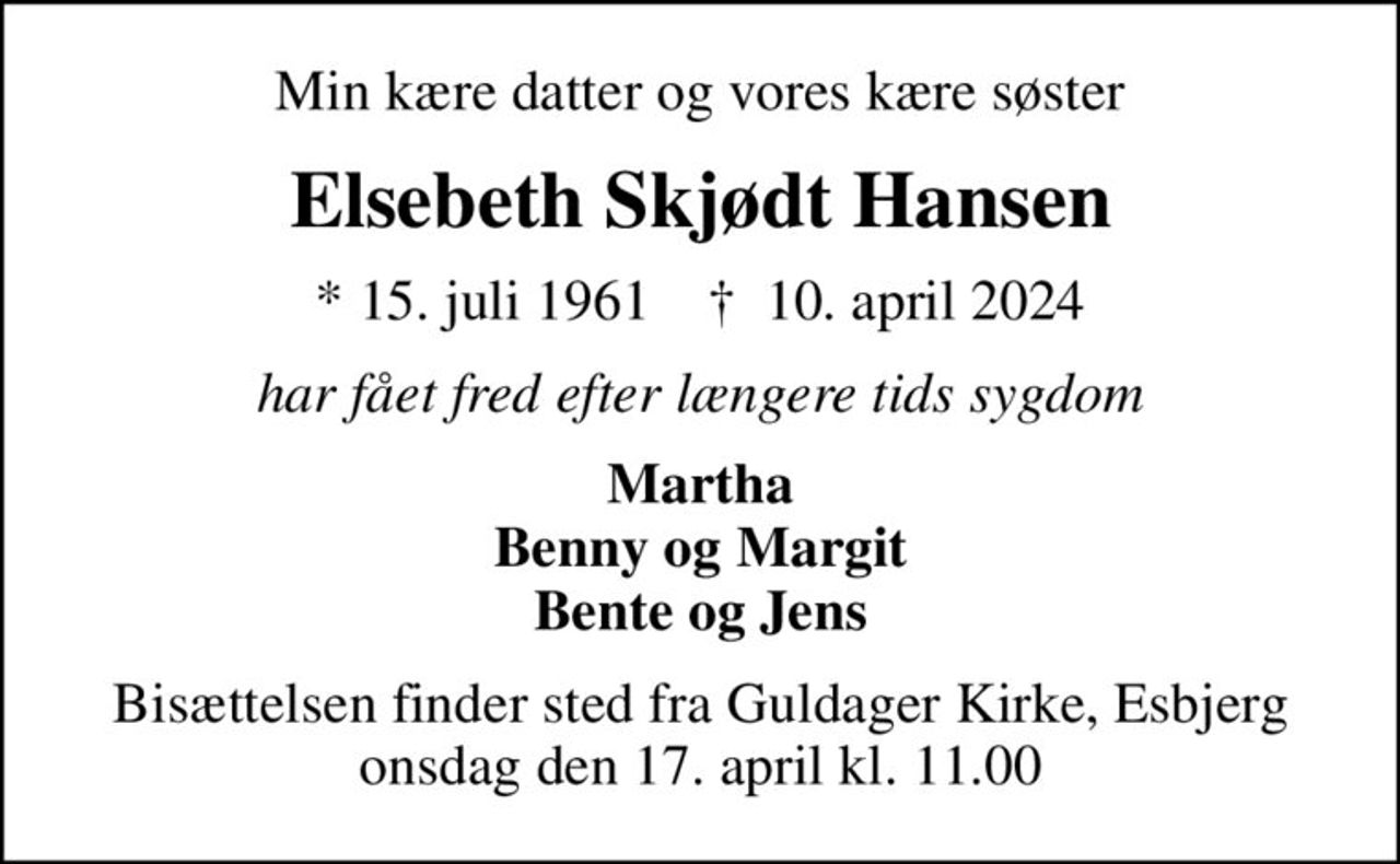 Min kære datter og vores kære søster
Elsebeth Skjødt Hansen
* 15. juli 1961    ✝ 10. april 2024
har fået fred efter længere tids sygdom
Martha Benny og Margit Bente og Jens
Bisættelsen finder sted fra Guldager Kirke, Esbjerg  onsdag den 17. april kl. 11.00