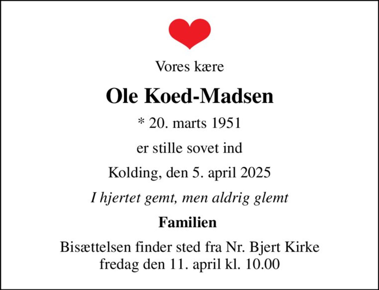 Vores kære
Ole Koed-Madsen
* 20. marts 1951
er stille sovet ind
Kolding, den 5. april 2025
I hjertet gemt, men aldrig glemt
Familien 
Bisættelsen finder sted fra Nr. Bjert Kirke  fredag den 11. april kl. 10.00