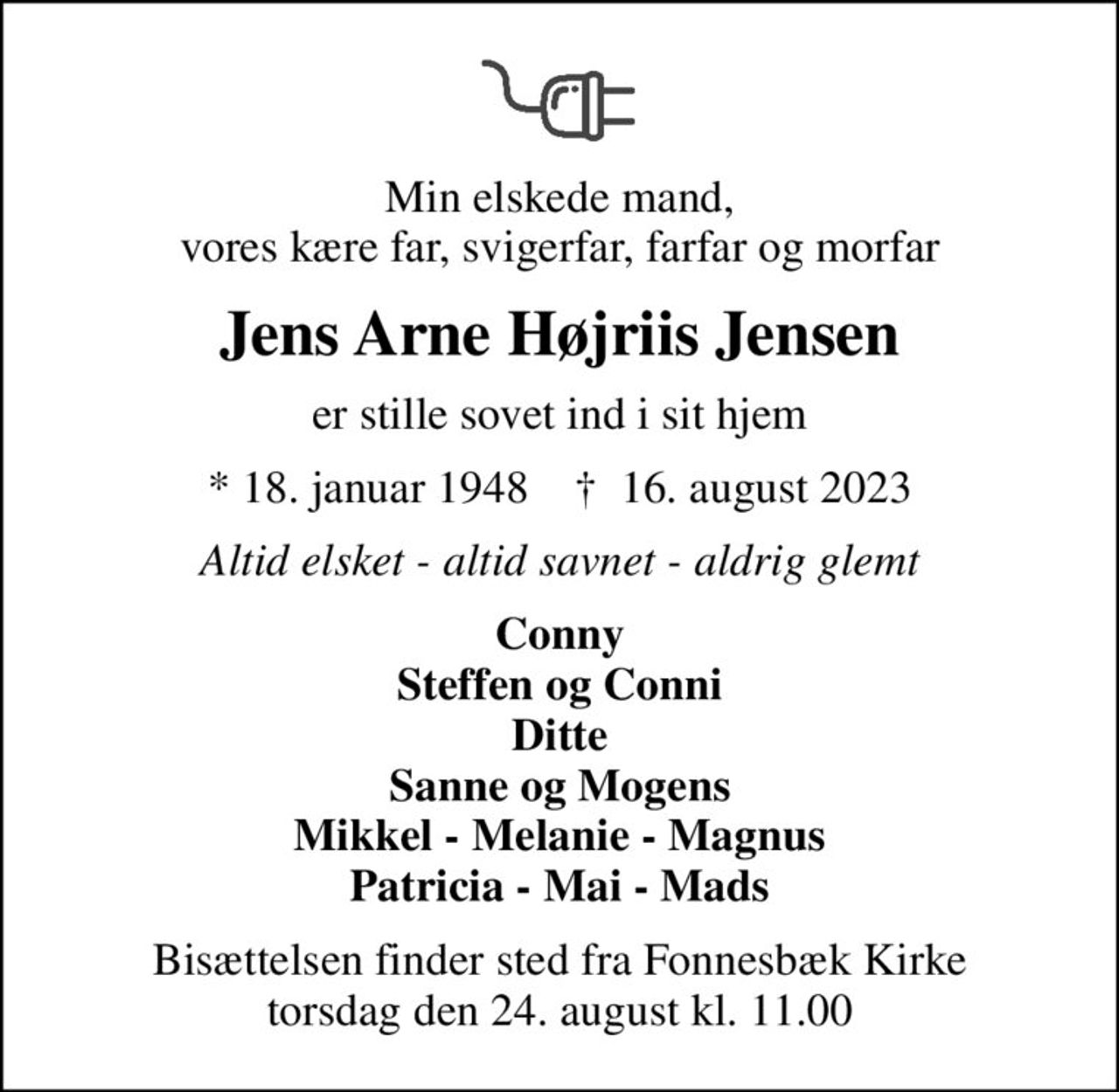 Min elskede mand, vores kære far, svigerfar, farfar og morfar
Jens Arne Højriis Jensen
er stille sovet ind i sit hjem
* 18. januar 1948    ✝ 16. august 2023
Altid elsket - altid savnet - aldrig glemt
Conny Steffen og Conni Ditte Sanne og Mogens Mikkel - Melanie - Magnus Patricia - Mai - Mads
Bisættelsen finder sted fra Fonnesbæk Kirke  torsdag den 24. august kl. 11.00