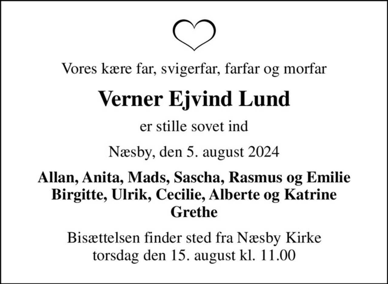 Vores kære far, svigerfar, farfar og morfar
Verner Ejvind Lund
er stille sovet ind
Næsby, den 5. august 2024
Allan, Anita, Mads, Sascha, Rasmus og Emilie Birgitte, Ulrik, Cecilie, Alberte og Katrine Grethe
Bisættelsen finder sted fra Næsby Kirke  torsdag den 15. august kl. 11.00