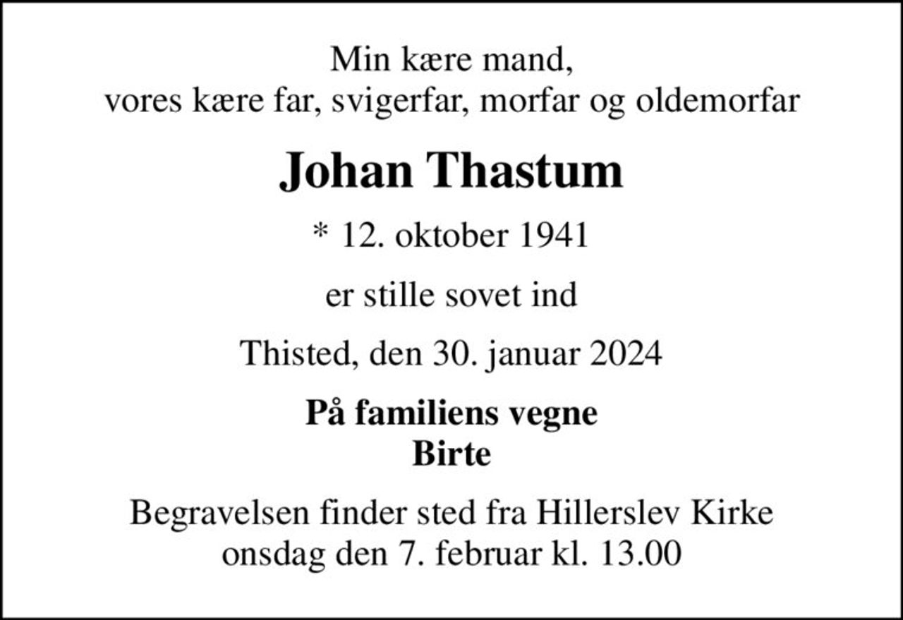 Min kære mand, vores kære far, svigerfar, morfar og oldemorfar
Johan Thastum
* 12. oktober 1941
er stille sovet ind
Thisted, den 30. januar 2024
På familiens vegne Birte
Begravelsen finder sted fra Hillerslev Kirke  onsdag den 7. februar kl. 13.00