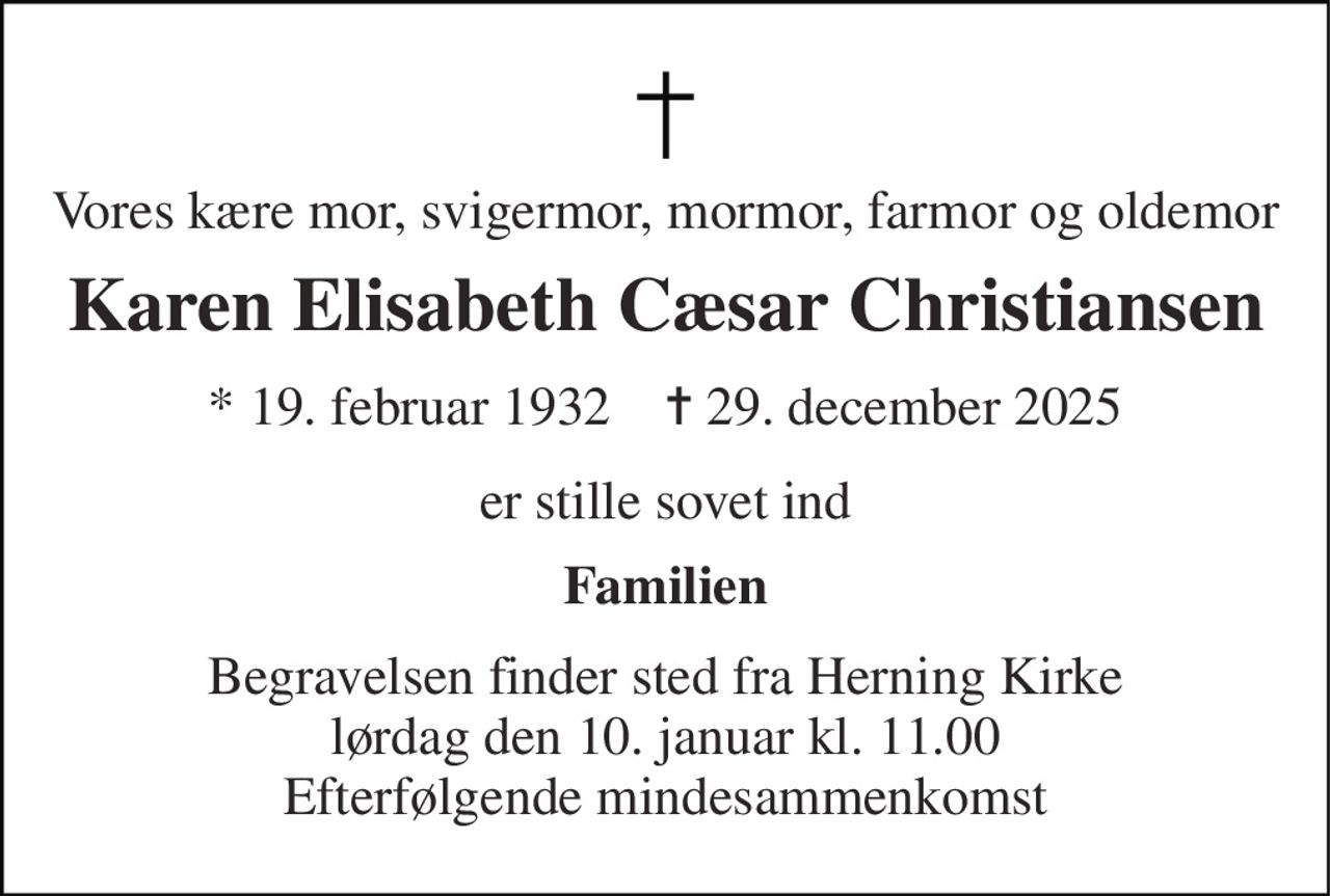 Vores kære mor, svigermor, mormor, farmor og oldemor 
Karen Elisabeth Cæsar Christiansen 
*​ 19. februar 1932​    ✝​ 29. december 2025 
er stille sovet ind 
Familien 
Begravelsen​ finder sted fra Herning Kirke​ lørdag den 10. januar​ kl. 11.00 Efterfølgende mindesammenkomst