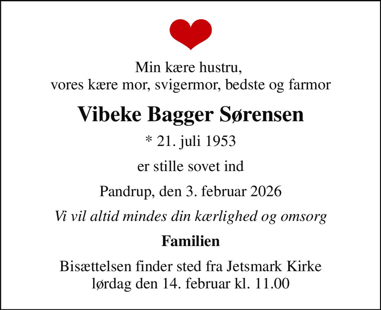 Min kære hustru,  vores kære mor, svigermor, bedste og farmor
Vibeke Bagger Sørensen
* 21. juli 1953
er stille sovet ind
Pandrup, den 3. februar 2026
Vi vil altid mindes din kærlighed og omsorg
Familien
Bisættelsen finder sted fra Jetsmark Kirke  lørdag den 14. februar kl. 11.00