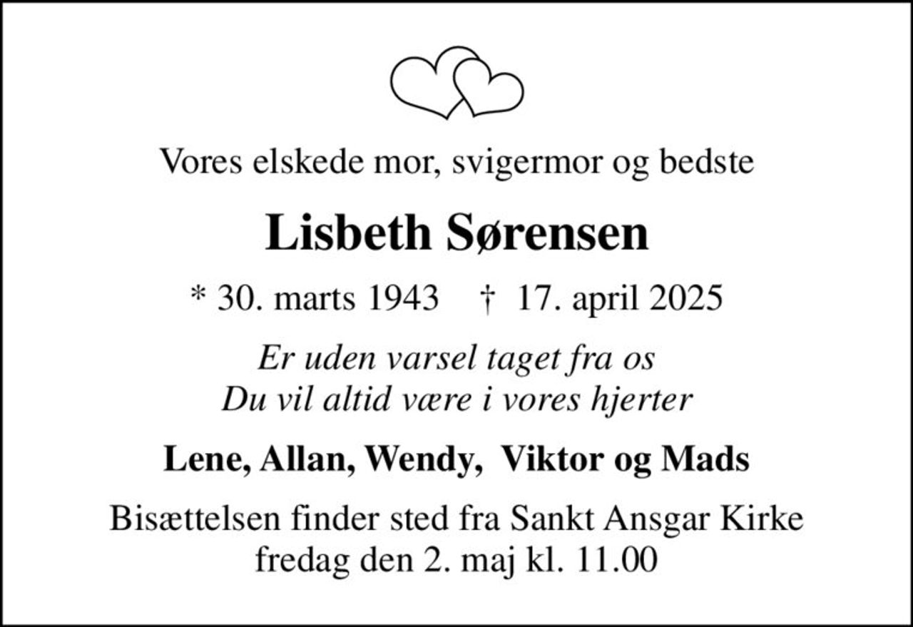 Vores elskede mor, svigermor og bedste
Lisbeth Sørensen
* 30. marts 1943    ✝ 17. april 2025
Er uden varsel taget fra os Du vil altid være i vores hjerter
Lene, Allan, Wendy,  Viktor og Mads
Bisættelsen finder sted fra Sankt Ansgar Kirke  fredag den 2. maj kl. 11.00