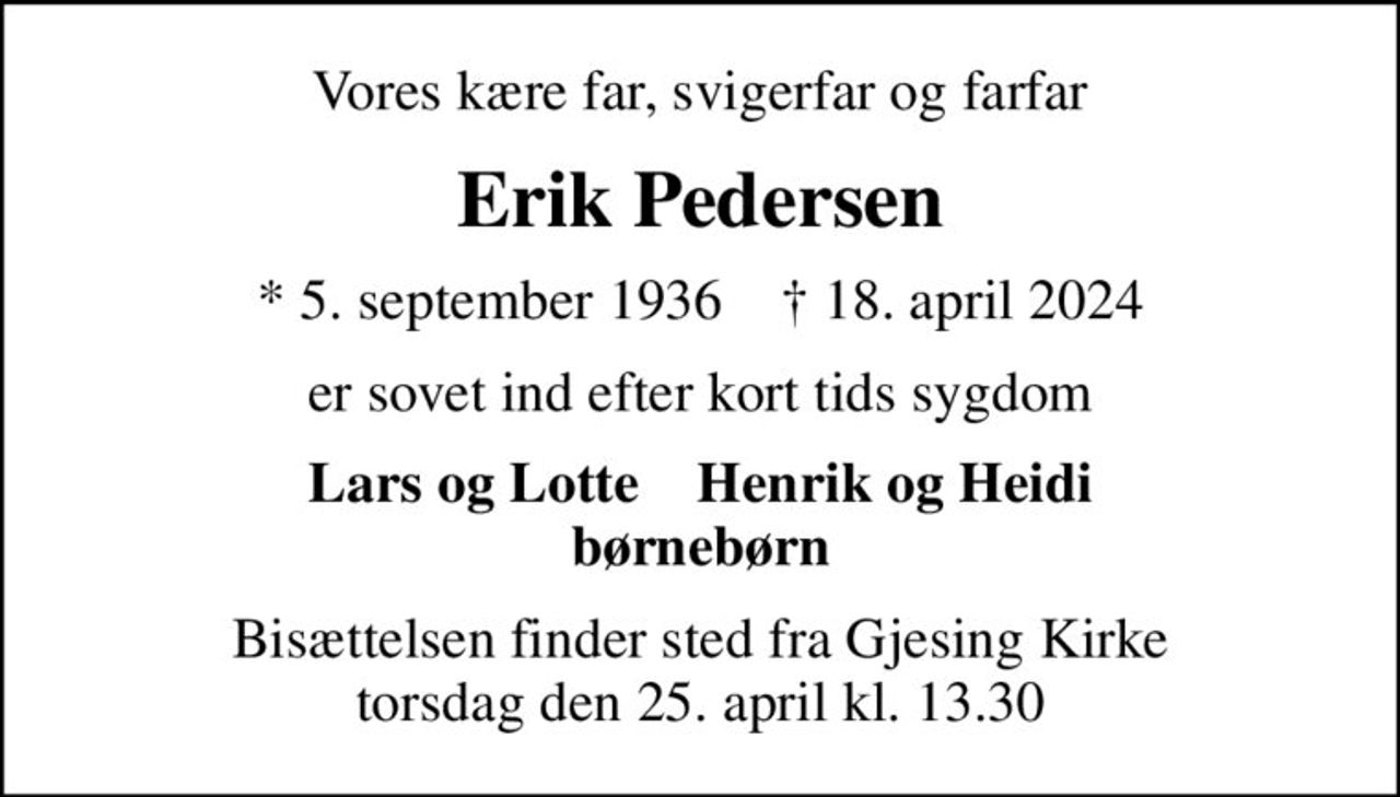 Vores kære far, svigerfar og farfar
Erik Pedersen
* 5. september 1936    ✝ 18. april 2024
er sovet ind efter kort tids sygdom
Lars og Lotte    Henrik og Heidi børnebørn
Bisættelsen finder sted fra Gjesing Kirke  torsdag den 25. april kl. 13.30