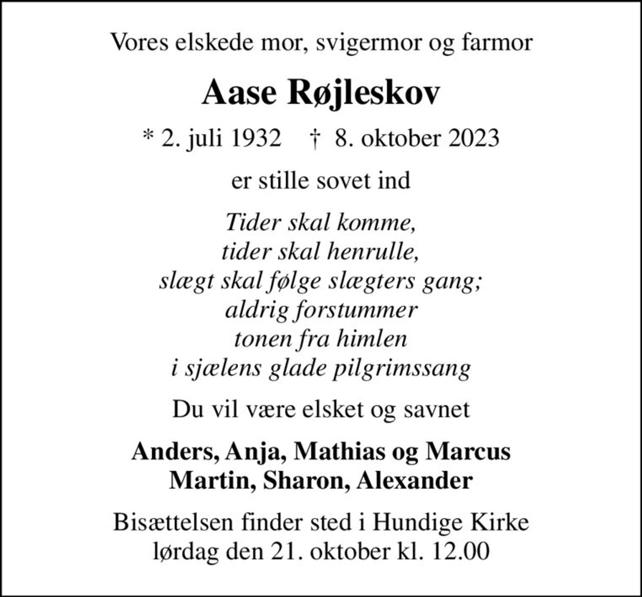 Vores elskede mor, svigermor og farmor
Aase Røjleskov
* 2. juli 1932    ✝ 8. oktober 2023
er stille sovet ind
Tider skal komme, tider skal henrulle, slægt skal følge slægters gang; aldrig forstummer tonen fra himlen i sjælens glade pilgrimssang
Du vil være elsket og savnet
Anders, Anja, Mathias og Marcus Martin, Sharon, Alexander
Bisættelsen finder sted i Hundige Kirke  lørdag den 21. oktober kl. 12.00