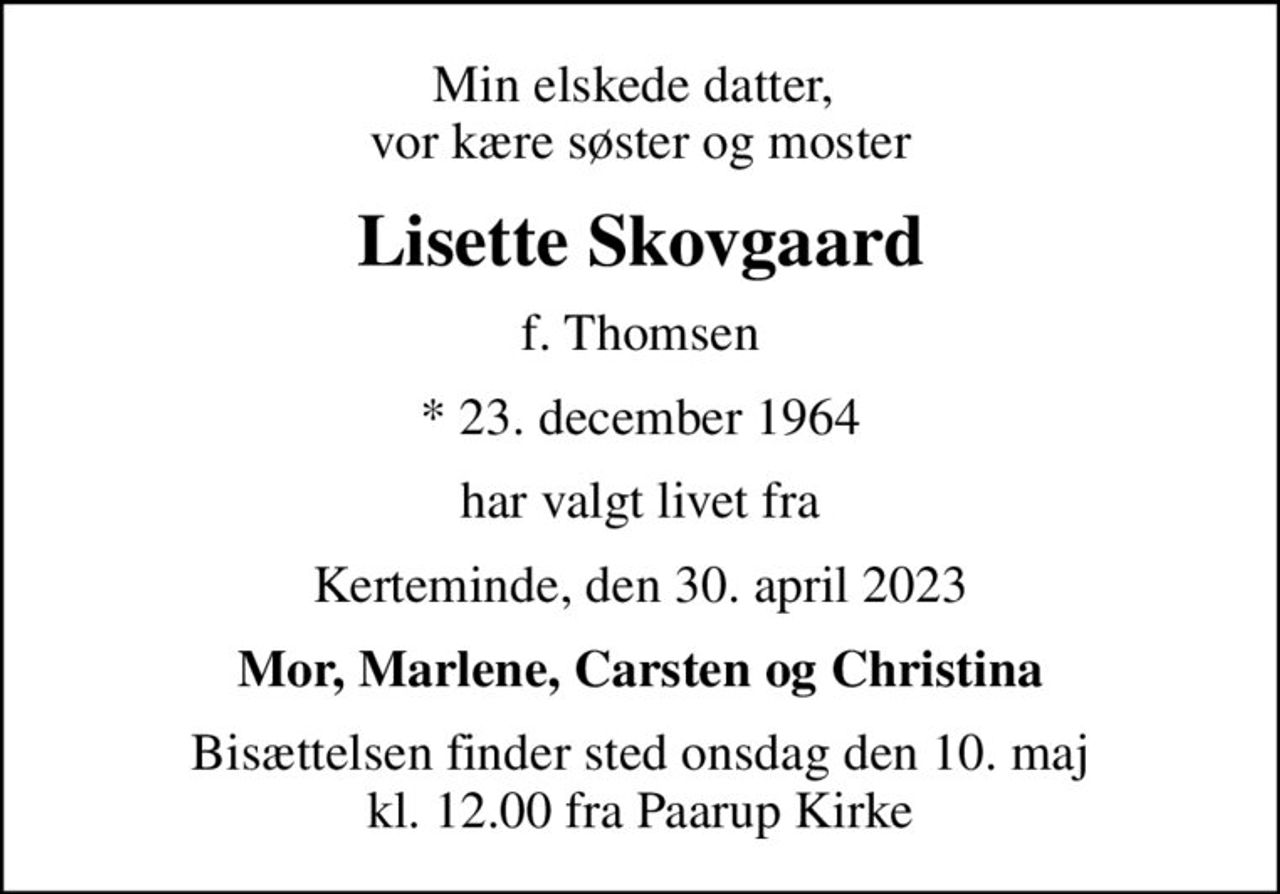 Min elskede datter,  vor kære søster og moster
Lisette Skovgaard
f. Thomsen
* 23. december 1964
har valgt livet fra
Kerteminde, den 30. april 2023
Mor, Marlene, Carsten og Christina
Bisættelsen finder sted onsdag den 10. maj kl. 12.00 fra Paarup Kirke
