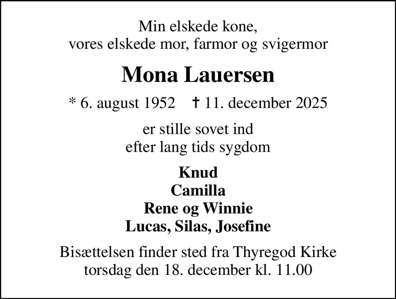 Min elskede kone, vores elskede mor, farmor og svigermor
Mona Lauersen
* 6. august 1952    ✝ 11. december 2025
er stille sovet ind efter lang tids sygdom
Knud Camilla Rene og Winnie Lucas, Silas, Josefine
Bisættelsen finder sted fra Thyregod Kirke  torsdag den 18. december kl. 11.00