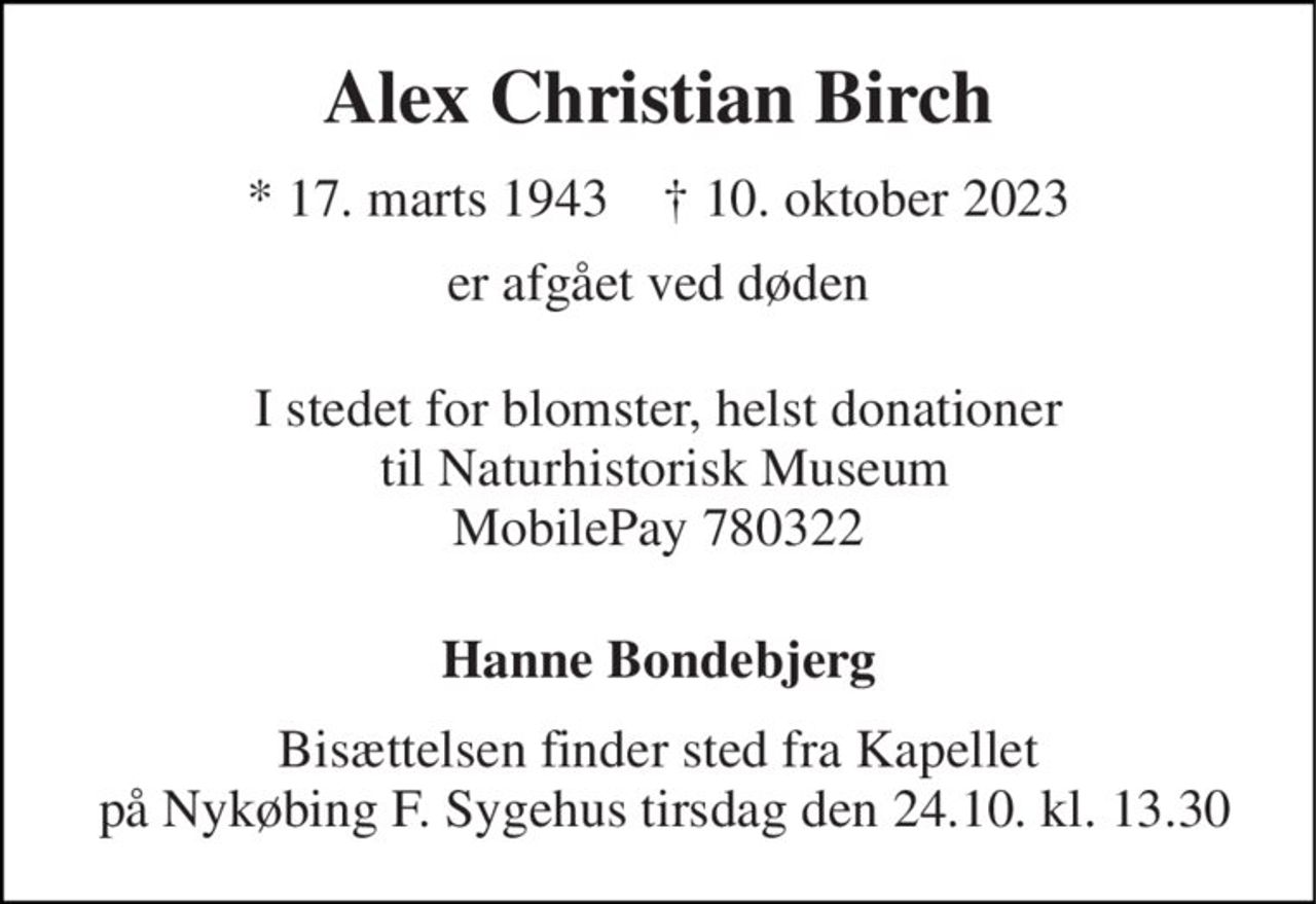 Alex Christian Birch 
*​ 17. marts 1943​    †​ 10. oktober 2023 
er afgået ved døden 
I stedet for blomster, helst donationer  til Naturhistorisk Museum MobilePay 780322 
Hanne Bondebjerg 
Bisættelsen finder sted fra Kapellet  på Nykøbing F. Sygehus tirsdag den 24.10. kl. 13.30