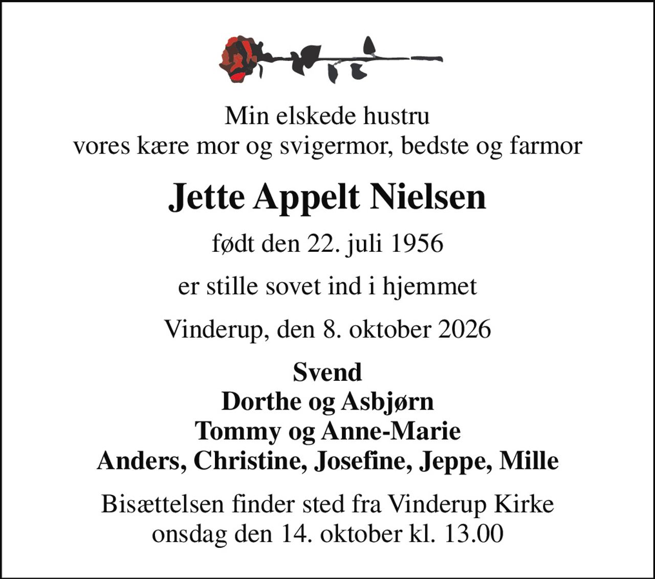 Min elskede hustru vores kære mor og svigermor, bedste og farmor
Jette Appelt Nielsen
født den 22. juli 1956
er stille sovet ind i hjemmet
Vinderup, den 8. oktober 2026
Svend Dorthe og Asbjørn Tommy og Anne-Marie Anders, Christine, Josefine, Jeppe, Mille
Bisættelsen finder sted fra Vinderup Kirke  onsdag den 14. oktober kl. 13.00