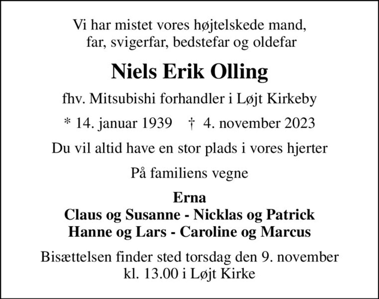 Vi har mistet vores højtelskede mand,  far, svigerfar, bedstefar og oldefar
Niels Erik Olling
fhv. Mitsubishi forhandler i Løjt Kirkeby
* 14. januar 1939    ✝ 4. november 2023
Du vil altid have en stor plads i vores hjerter
På familiens vegne
Erna Claus og Susanne - Nicklas og Patrick Hanne og Lars - Caroline og Marcus
Bisættelsen finder sted torsdag den 9. november kl. 13.00 i Løjt Kirke