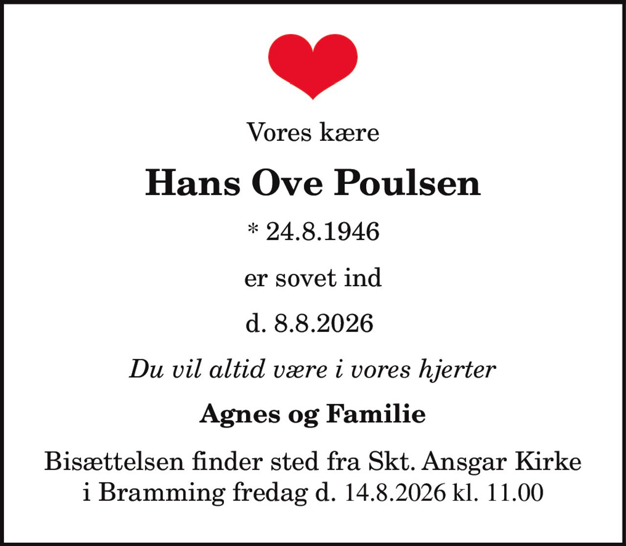 Vores kære
Hans Ove Poulsen
* 24.8.1946
er sovet ind
d. 8.8.2026
Du vil altid være i vores hjerter
Agnes og Familie
Bisættelsen finder sted fra Skt. Ansgar Kirke
i Bramming fredag d. 14.8.2026 kl. 11.00