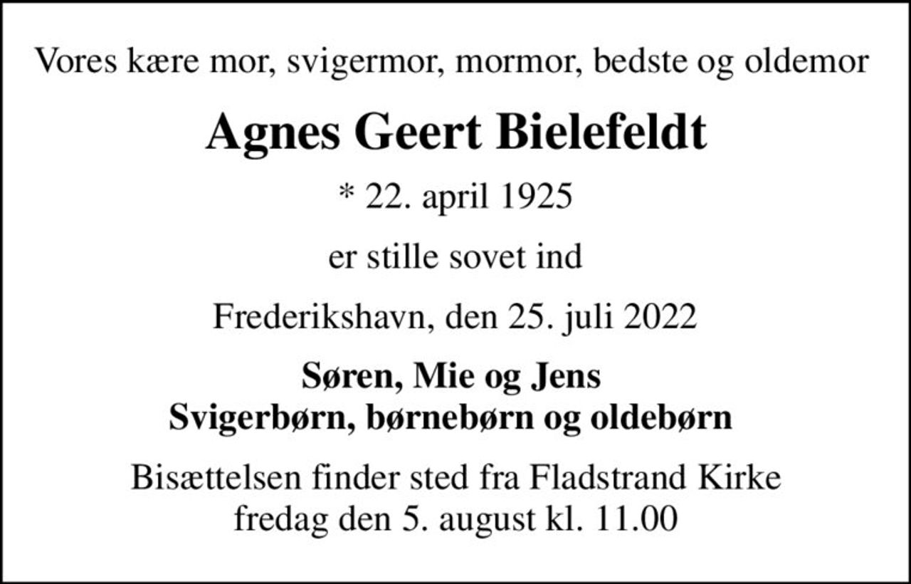 Vores kære mor, svigermor, mormor, bedste og oldemor 
Agnes Geert Bielefeldt
* 22. april 1925
er stille sovet ind
Frederikshavn, den 25. juli 2022
Søren, Mie og Jens  Svigerbørn, børnebørn og oldebørn 
Bisættelsen finder sted fra Fladstrand Kirke  fredag den 5. august kl. 11.00
