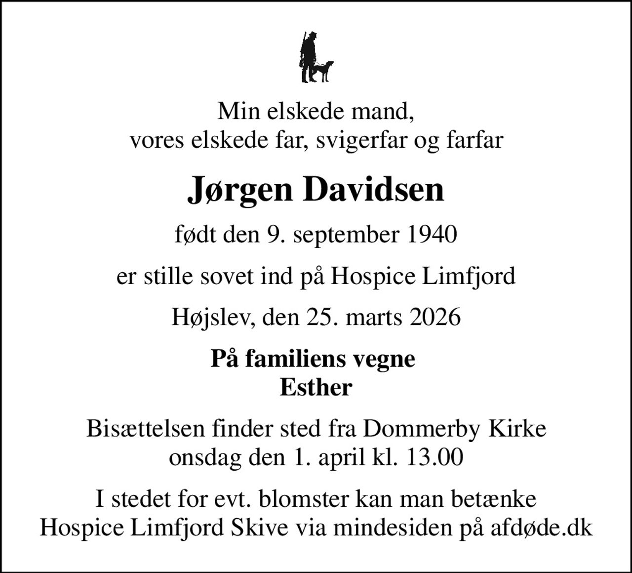 Min elskede mand, vores elskede far, svigerfar og farfar
Jørgen Davidsen
født den 9. september 1940
er stille sovet ind på Hospice Limfjord
Højslev, den 25. marts 2026
På familiens vegne  Esther
Bisættelsen finder sted fra Dommerby Kirke  onsdag den 1. april kl. 13.00 
I stedet for evt. blomster kan man betænke
					Hospice Limfjord Skive via mindesiden på afdøde.dk