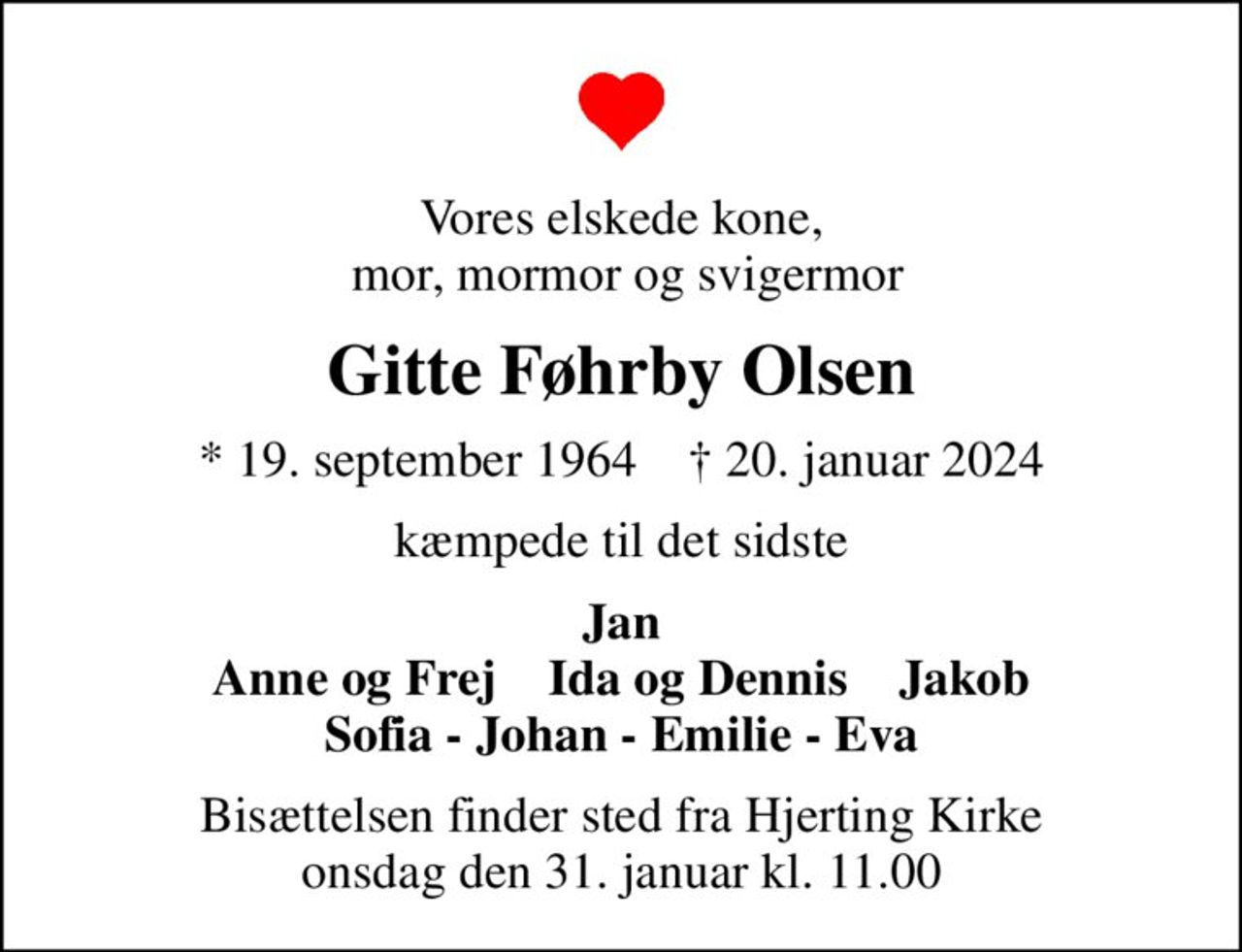 Vores elskede kone,  mor, mormor og svigermor
Gitte Føhrby Olsen
* 19. september 1964    ✝ 20. januar 2024
kæmpede til det sidste
Jan Anne og Frej    Ida og Dennis    Jakob Sofia - Johan - Emilie - Eva
Bisættelsen finder sted fra Hjerting Kirke  onsdag den 31. januar kl. 11.00