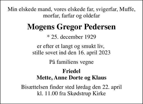 Min elskede mand, vores elskede far, svigerfar, Muffe, morfar, farfar og oldefar
Mogens Gregor Pedersen
* 25. december 1929
er efter et langt og smukt liv,  stille sovet ind den 16. april 2023
På familiens vegne
Friedel Mette, Anne Dorte og Klaus
Bisættelsen finder sted lørdag den 22. april kl. 11.00 fra Skødstrup Kirke