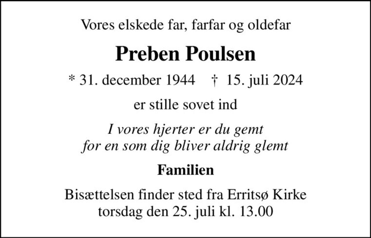 Vores elskede far, farfar og oldefar
Preben Poulsen
* 31. december 1944    ✝ 15. juli 2024
er stille sovet ind
I vores hjerter er du gemt for en som dig bliver aldrig glemt
Familien
Bisættelsen finder sted fra Erritsø Kirke  torsdag den 25. juli kl. 13.00