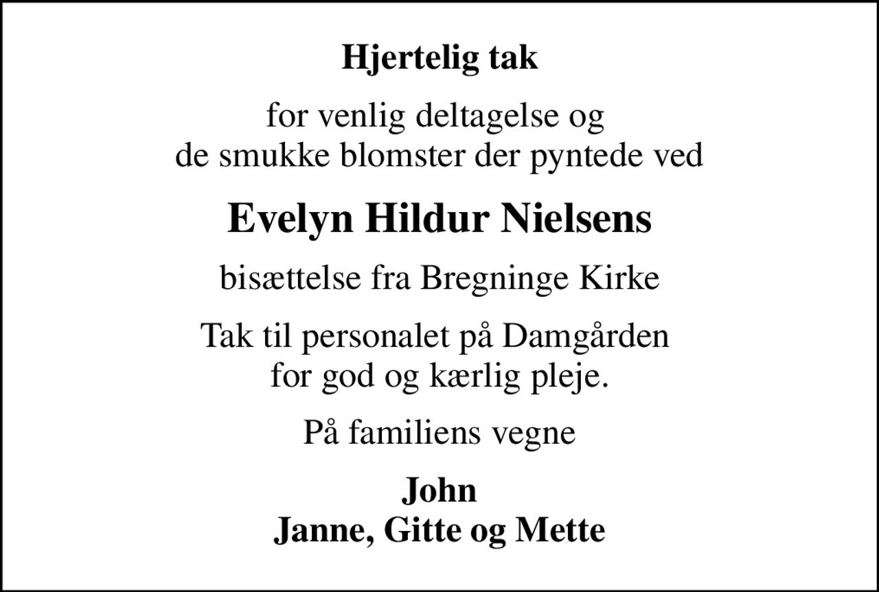 Hjertelig tak
for venlig deltagelse og  de smukke blomster der pyntede ved
Evelyn Hildur Nielsens
bisættelse fra Bregninge Kirke
Tak til personalet på Damgården  for god og kærlig pleje.
På familiens vegne
John Janne, Gitte og Mette