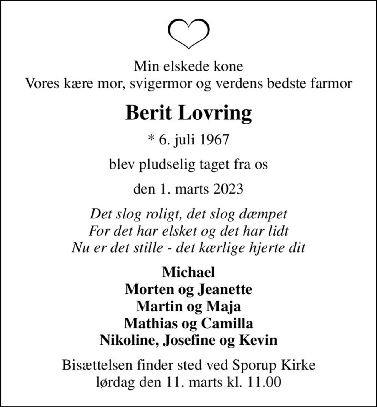 Min elskede kone Vores kære mor, svigermor og verdens bedste farmor
Berit Lovring
* 6. juli 1967
blev pludselig taget fra os
den 1. marts 2023
Det slog roligt, det slog dæmpet For det har elsket og det har lidt Nu er det stille - det kærlige hjerte dit
Michael Morten og Jeanette Martin og Maja Mathias og Camilla Nikoline, Josefine og Kevin
Bisættelsen finder sted ved Sporup Kirke  lørdag den 11. marts kl. 11.00