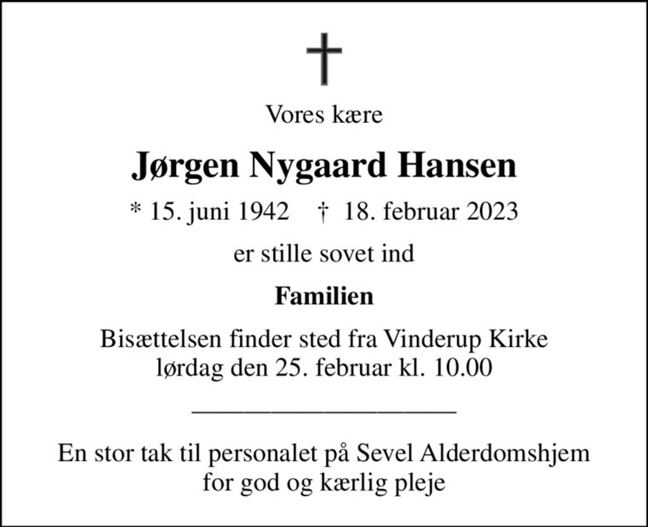 Vores kære
Jørgen Nygaard Hansen
* 15. juni 1942    ✝ 18. februar 2023
er stille sovet ind
Familien
Bisættelsen finder sted fra Vinderup Kirke  lørdag den 25. februar kl. 10.00 
En stor tak til personalet på Sevel Alderdomshjem for god og kærlig pleje