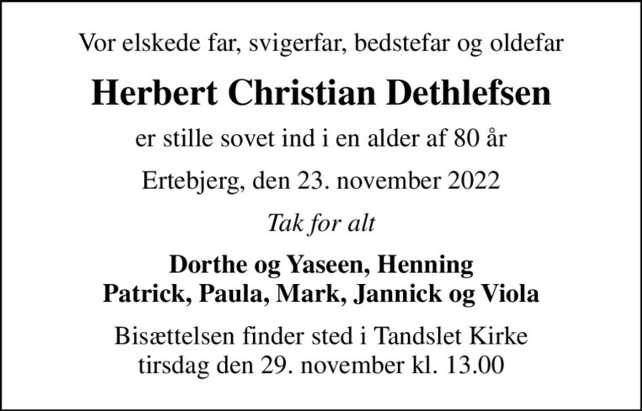 Vor elskede far, svigerfar, bedstefar og oldefar
Herbert Christian Dethlefsen
er stille sovet ind i en alder af 80 år
Ertebjerg, den 23. november 2022
Tak for alt
Dorthe og Yaseen, Henning
Bisættelsen finder sted i Tandslet Kirke  tirsdag den 29. november kl. 13.00