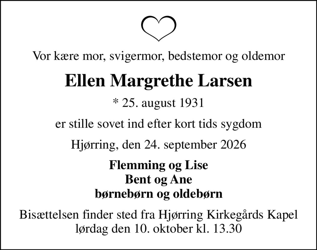 Vor kære mor, svigermor, bedstemor og oldemor
Ellen Margrethe Larsen
* 25. august 1931
er stille sovet ind efter kort tids sygdom
Hjørring, den 24. september 2026
Flemming og Lise Bent og Ane børnebørn og oldebørn
Bisættelsen finder sted fra Hjørring Kirkegårds Kapel  lørdag den 10. oktober kl. 13.30