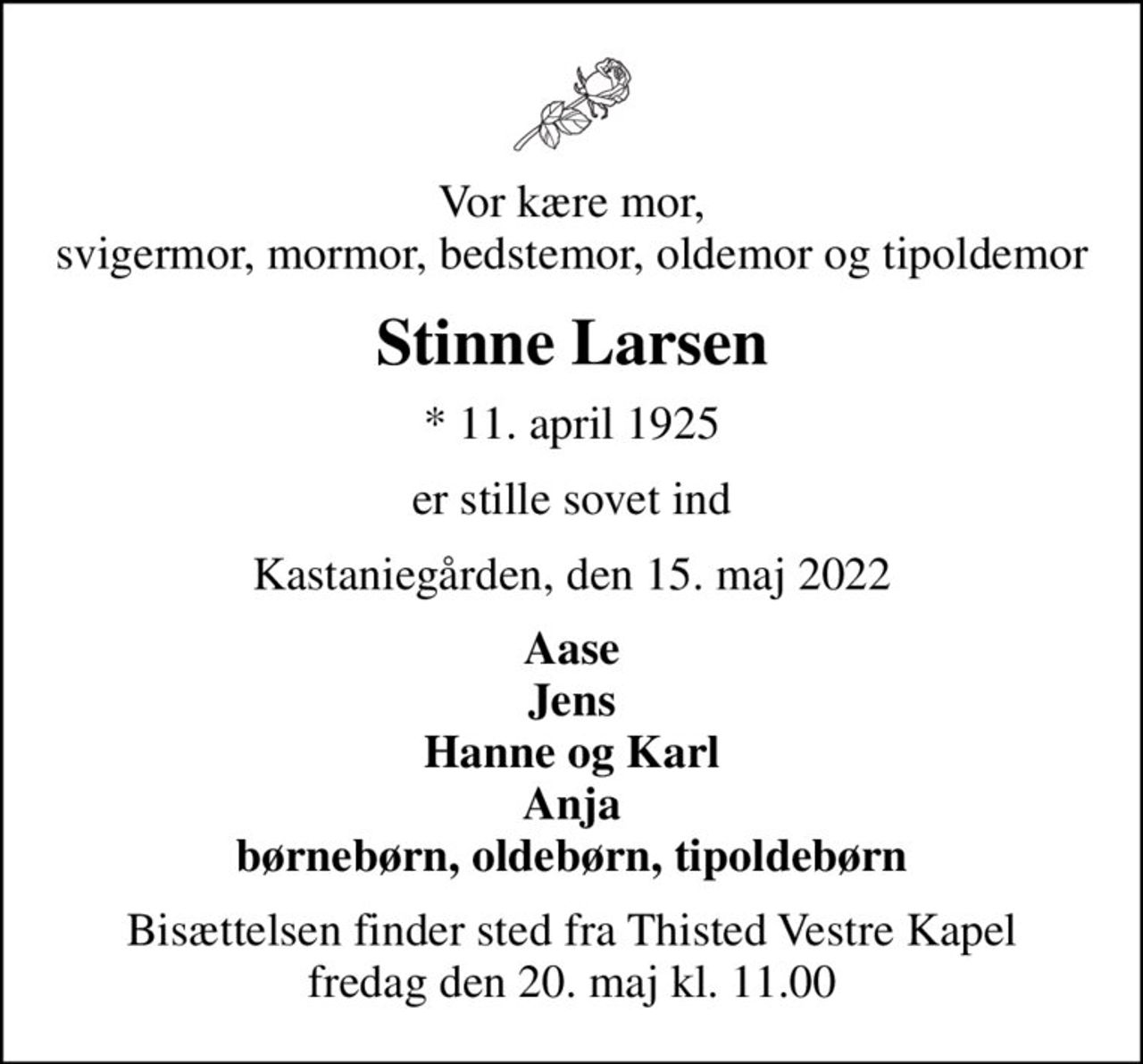 Vor kære mor, svigermor, mormor, bedstemor, oldemor og tipoldemor
Stinne Larsen
* 11. april 1925
er stille sovet ind
Kastaniegården, den 15. maj 2022
Aase Jens Hanne og Karl Anja børnebørn, oldebørn, tipoldebørn
Bisættelsen finder sted fra Thisted Vestre Kapel  fredag den 20. maj kl. 11.00