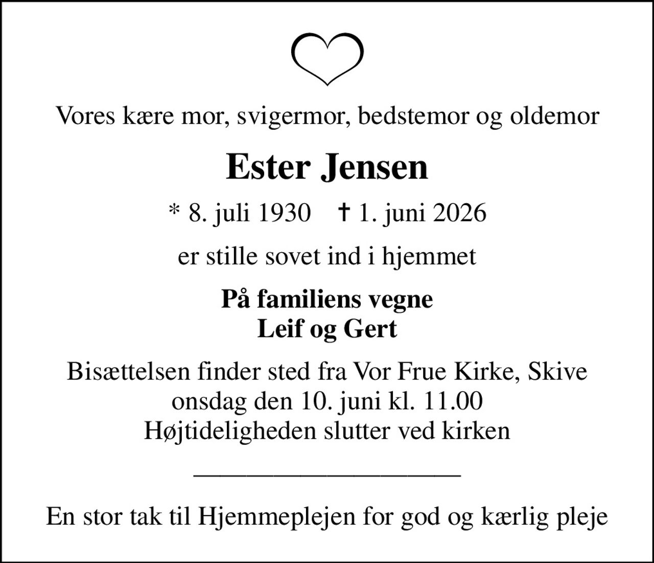 Vores kære mor, svigermor, bedstemor og oldemor
Ester Jensen
* 8. juli 1930    ✝ 1. juni 2026
er stille sovet ind i hjemmet
På familiens vegne Leif og Gert
Bisættelsen finder sted fra Vor Frue Kirke, Skive  onsdag den 10. juni kl. 11.00  Højtideligheden slutter ved kirken
En stor tak til Hjemmeplejen for god og kærlig pleje