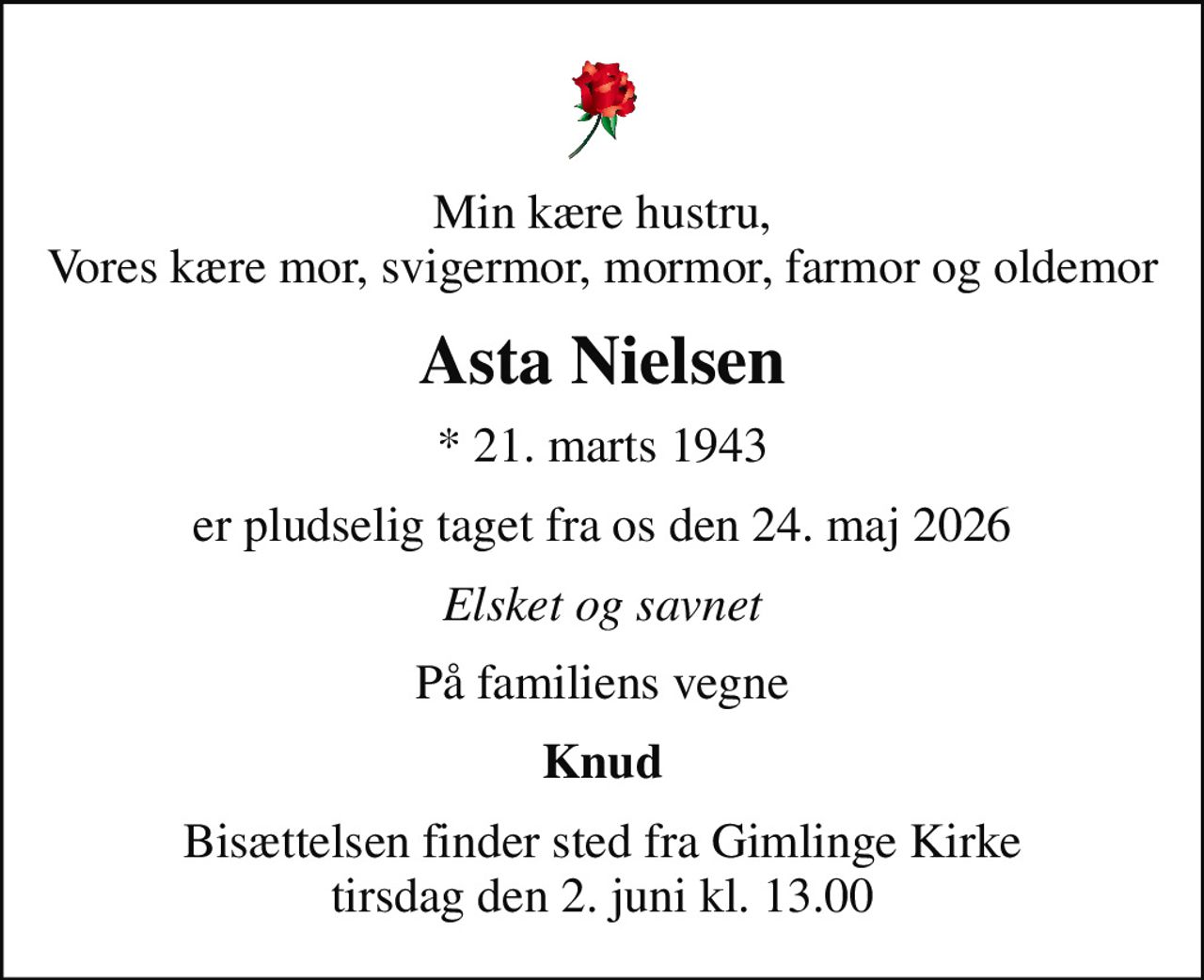 Min kære hustru, Vores kære mor, svigermor, mormor, farmor og oldemor
Asta Nielsen
* 21. marts 1943
er pludselig taget fra os den 24. maj 2026
Elsket og savnet
På familiens vegne
Knud
Bisættelsen finder sted fra Gimlinge Kirke  tirsdag den 2. juni kl. 13.00