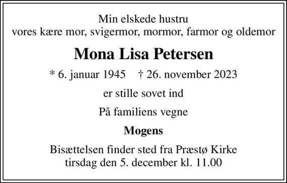 Min elskede hustru vores kære mor, svigermor, mormor, farmor og oldemor
Mona Lisa Petersen
* 6. januar 1945    &#x271d; 26. november 2023
er stille sovet ind
På familiens vegne
Mogens
Bisættelsen finder sted fra Præstø Kirke  tirsdag den 5. december kl. 11.00