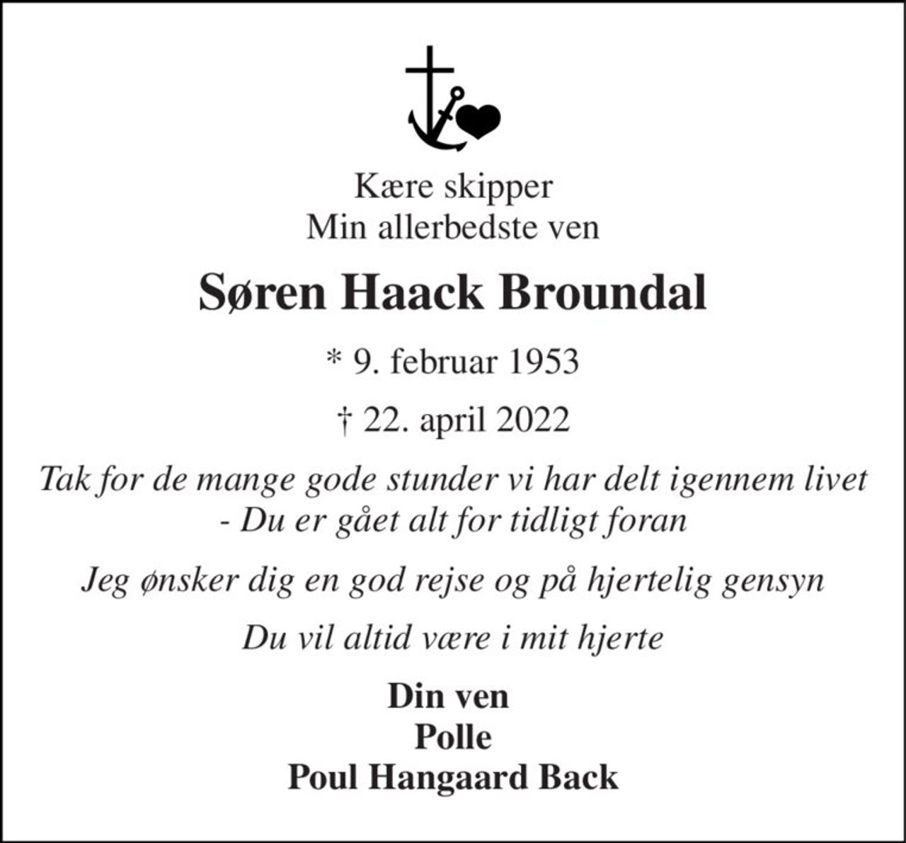 Kære skipper Min allerbedste ven 
Søren Haack Broundal 
*​ 9. februar 1953 
†​ 22. april 2022​ 
Tak for de mange gode stunder vi har delt igennem livet - Du er gået alt for tidligt foran 
Jeg ønsker dig en god rejse og på hjertelig gensyn 
Du vil altid være i mit hjerte 
Din ven  Polle Poul Hangaard Back