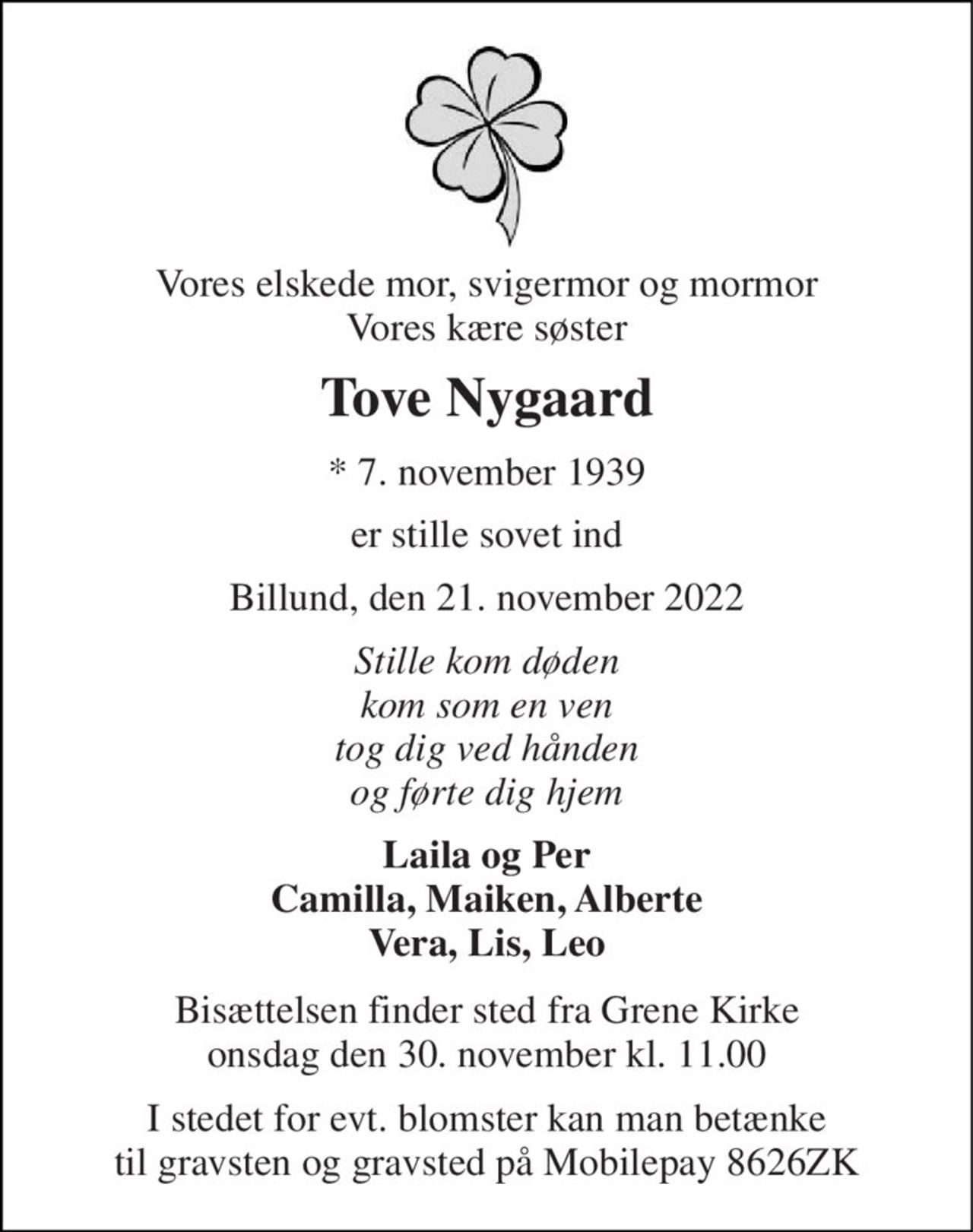 Vores elskede mor, svigermor og mormor Vores kære søster 
Tove Nygaard 
*​ 7. november 1939 
er stille sovet ind 
Billund, den 21. november 2022 
Stille kom døden kom som en ven tog dig ved hånden og førte dig hjem 
Laila og Per Camilla, Maiken, Alberte Vera, Lis, Leo 
Bisættelsen​ finder sted fra Grene Kirke​ onsdag den 30. november​ kl. 11.00 
I stedet for evt. blomster kan man betænke til gravsten og gravsted på Mobilepay 8626ZK
