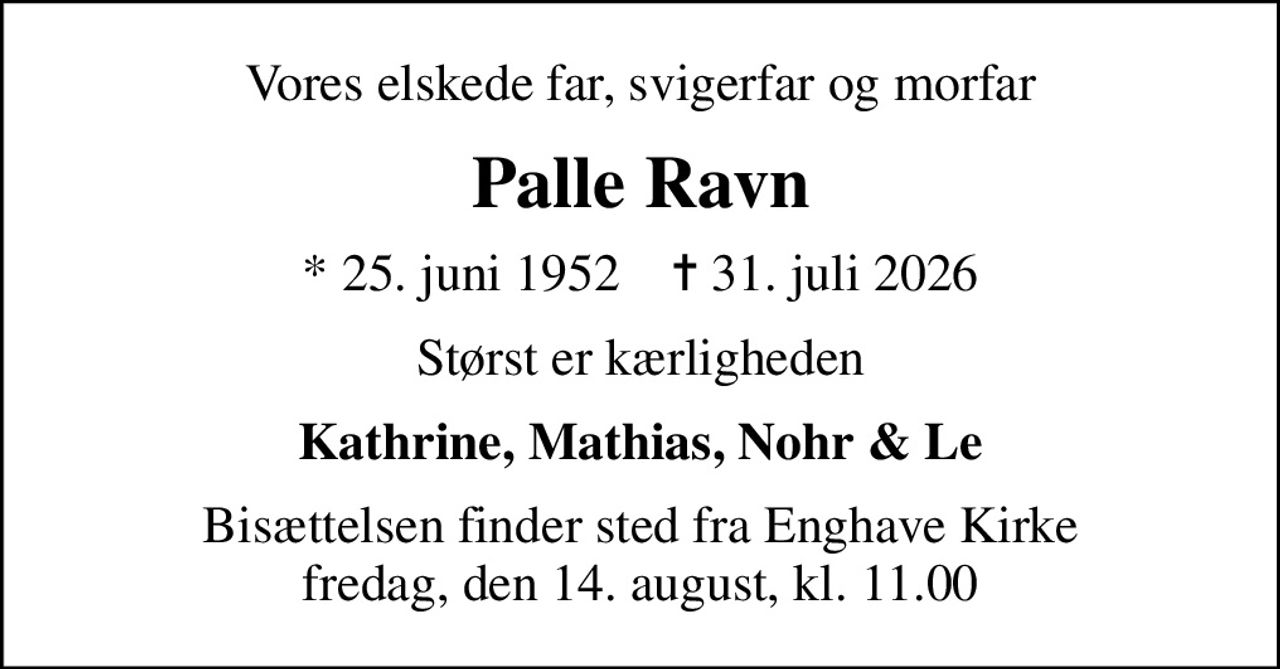 Vores elskede far, svigerfar og morfar
Palle Ravn
* 25. juni 1952    ✝ 31. juli 2026
Størst er kærligheden
Kathrine, Mathias, Nohr & Le
Bisættelsen finder sted fra Enghave Kirke fredag, den 14. august, kl. 11.00