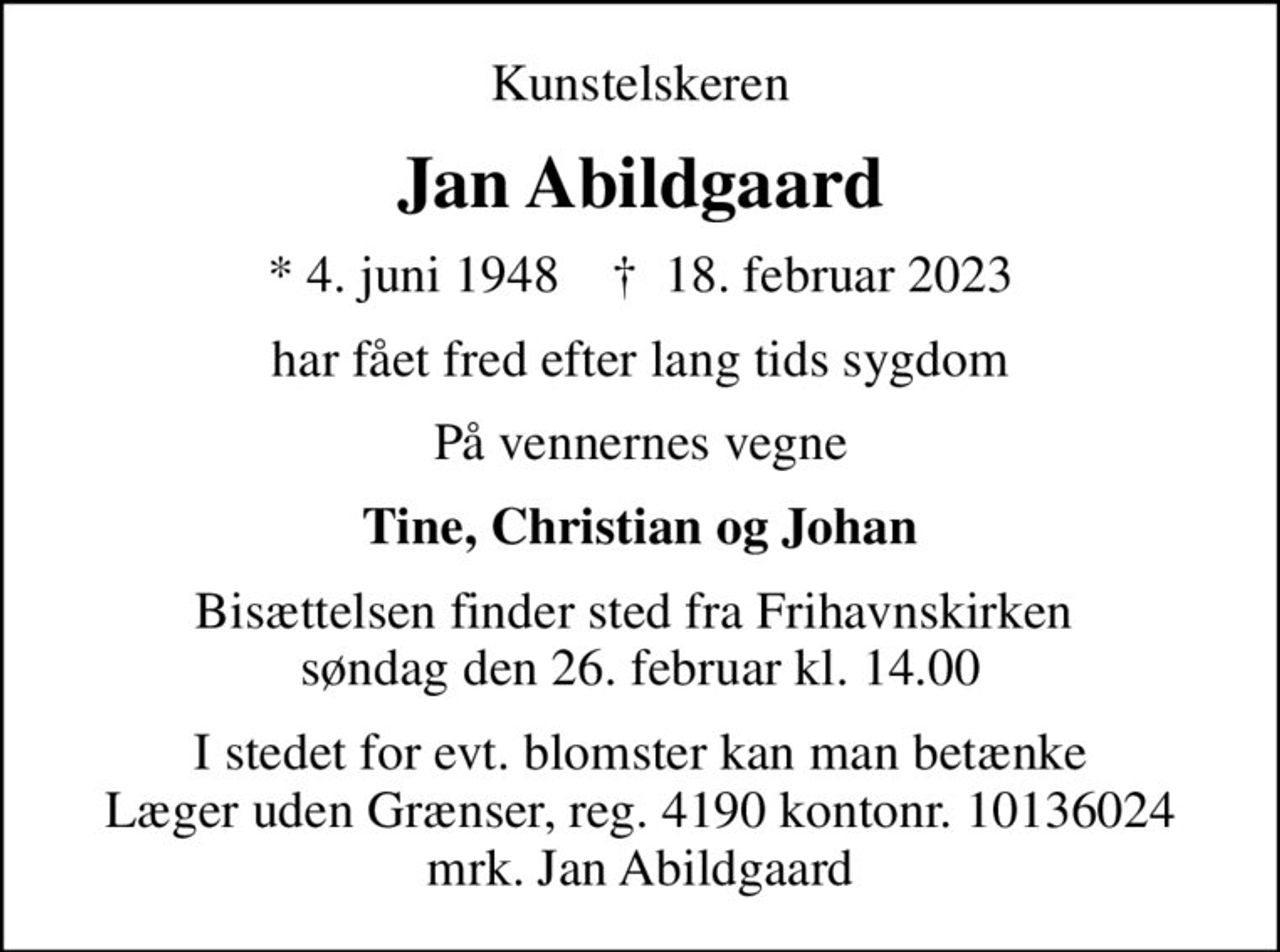 Kunstelskeren
Jan Abildgaard
* 4. juni 1948    ✝ 18. februar 2023
har fået fred efter lang tids sygdom
På vennernes vegne
Tine, Christian og Johan
Bisættelsen finder sted fra Frihavnskirken  søndag den 26. februar kl. 14.00
I stedet for evt. blomster kan man betænke
					Læger uden Grænser reg.4190kontonr.10136024mrk. Jan
					Abildgaard