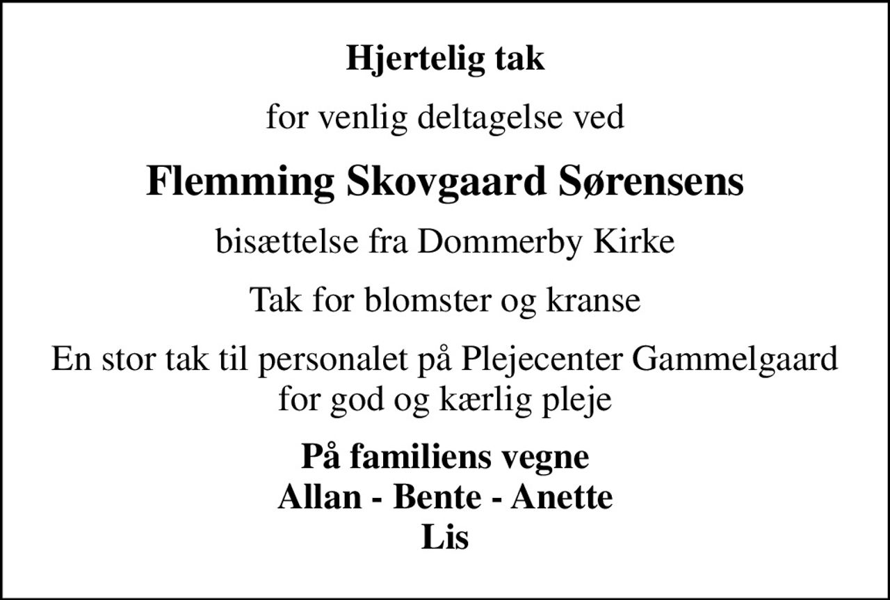 Hjertelig tak
for venlig deltagelse ved
Flemming Skovgaard Sørensens
bisættelse fra Dommerby Kirke
Tak for blomster og kranse
En stor tak til personalet på Plejecenter Gammelgaard for god og kærlig pleje
På familiens vegne Allan - Bente - Anette Lis