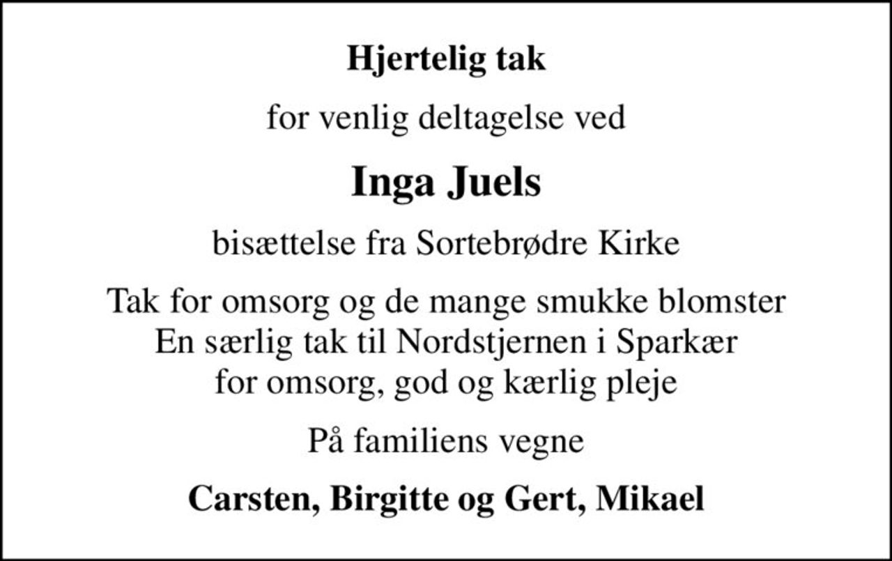 Hjertelig tak
for venlig deltagelse ved
Inga Juels
bisættelse fra Sortebrødre Kirke
Tak for omsorg og de mange smukke blomster En særlig tak til Nordstjernen i Sparkær for omsorg, god og kærlig pleje
På familiens vegne
Carsten, Birgitte og Gert, Mikael