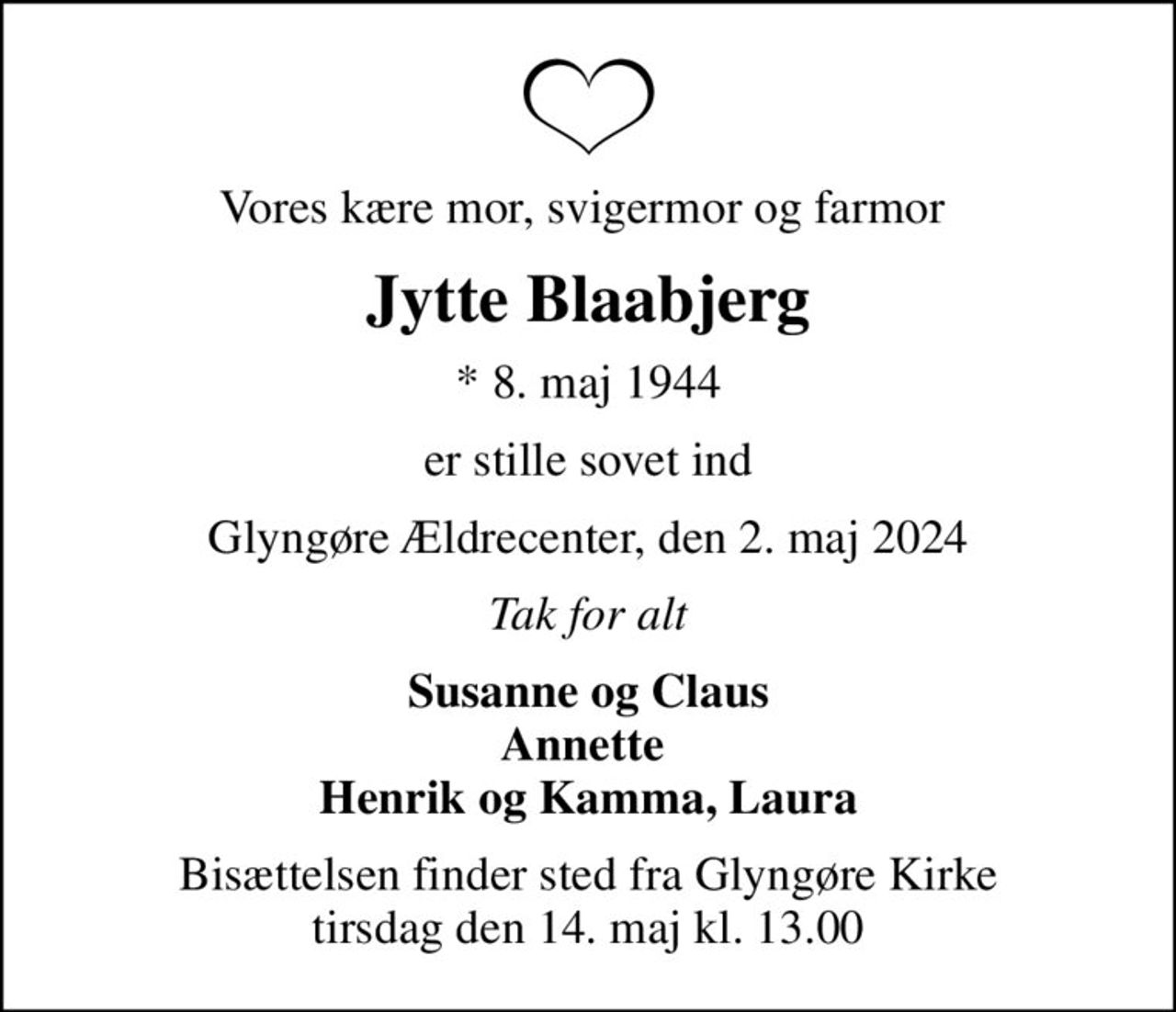 Vores kære mor, svigermor og farmor 
Jytte Blaabjerg
* 8. maj 1944
er stille sovet ind
Glyngøre Ældrecenter, den 2. maj 2024
Tak for alt
Susanne og Claus Annette  Henrik og Kamma, Laura
Bisættelsen finder sted fra Glyngøre Kirke  tirsdag den 14. maj kl. 13.00