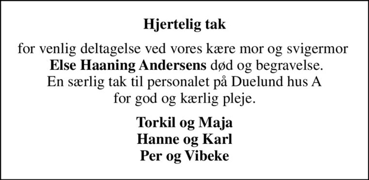 Hjertelig tak
for venlig deltagelse ved vores kære mor og svigermor  <b> Else Haaning Andersens</b> død og begravelse. En særlig tak til personalet på Duelund hus A for god og kærlig pleje.
Torkil og Maja Hanne og Karl Per og Vibeke