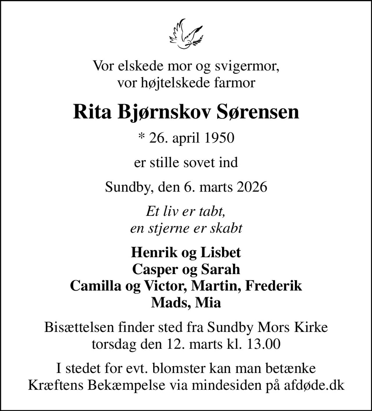 Vor elskede mor og svigermor, vor højtelskede farmor
Rita Bjørnskov Sørensen
* 26. april 1950
er stille sovet ind
Sundby, den 6. marts 2026
Et liv er tabt, en stjerne er skabt
Henrik og Lisbet Casper og Sarah Camilla og Victor, Martin, Frederik Mads, Mia
Bisættelsen finder sted fra Sundby Mors Kirke  torsdag den 12. marts kl. 13.00 
I stedet for evt. blomster kan man betænke
					Kræftens Bekæmpelse via mindesiden på afdøde.dk