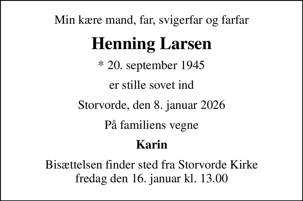 Min kære mand, far, svigerfar og farfar
Henning Larsen
* 20. september 1945
er stille sovet ind
Storvorde, den 8. januar 2026
På familiens vegne
Karin
Bisættelsen finder sted fra Storvorde Kirke  fredag den 16. januar kl. 13.00