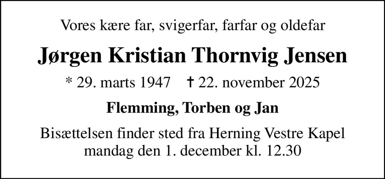 Vores kære far, svigerfar, farfar og oldefar
Jørgen Kristian Thornvig Jensen
* 29. marts 1947    ✝ 22. november 2025
Flemming, Torben og Jan
Bisættelsen finder sted fra Herning Vestre Kapel  mandag den 1. december kl. 12.30