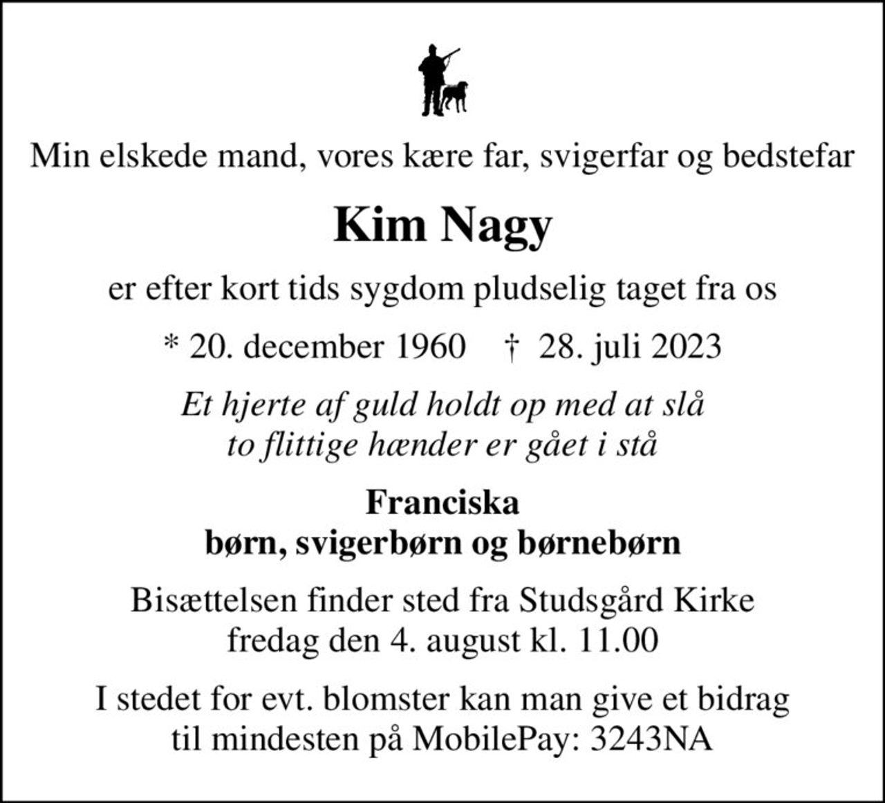 Min elskede mand, vores kære far, svigerfar og bedstefar
Kim Nagy
er efter kort tids sygdom pludselig taget fra os
* 20. december 1960    ✝ 28. juli 2023
Et hjerte af guld holdt op med at slå to flittige hænder er gået i stå
Franciska børn, svigerbørn og børnebørn
Bisættelsen finder sted fra Studsgård Kirke  fredag den 4. august kl. 11.00 
I stedet for evt. blomster kan man give et bidrag til mindesten på MobilePay: 3243NA