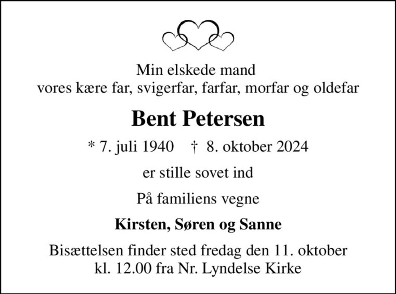 Min elskede mand  vores kære far, svigerfar, farfar, morfar og oldefar
Bent Petersen
* 7. juli 1940    ✝ 8. oktober 2024
er stille sovet ind
På familiens vegne
Kirsten, Søren og Sanne
Bisættelsen finder sted fredag den 11. oktober kl. 12.00 fra Nr. Lyndelse Kirke