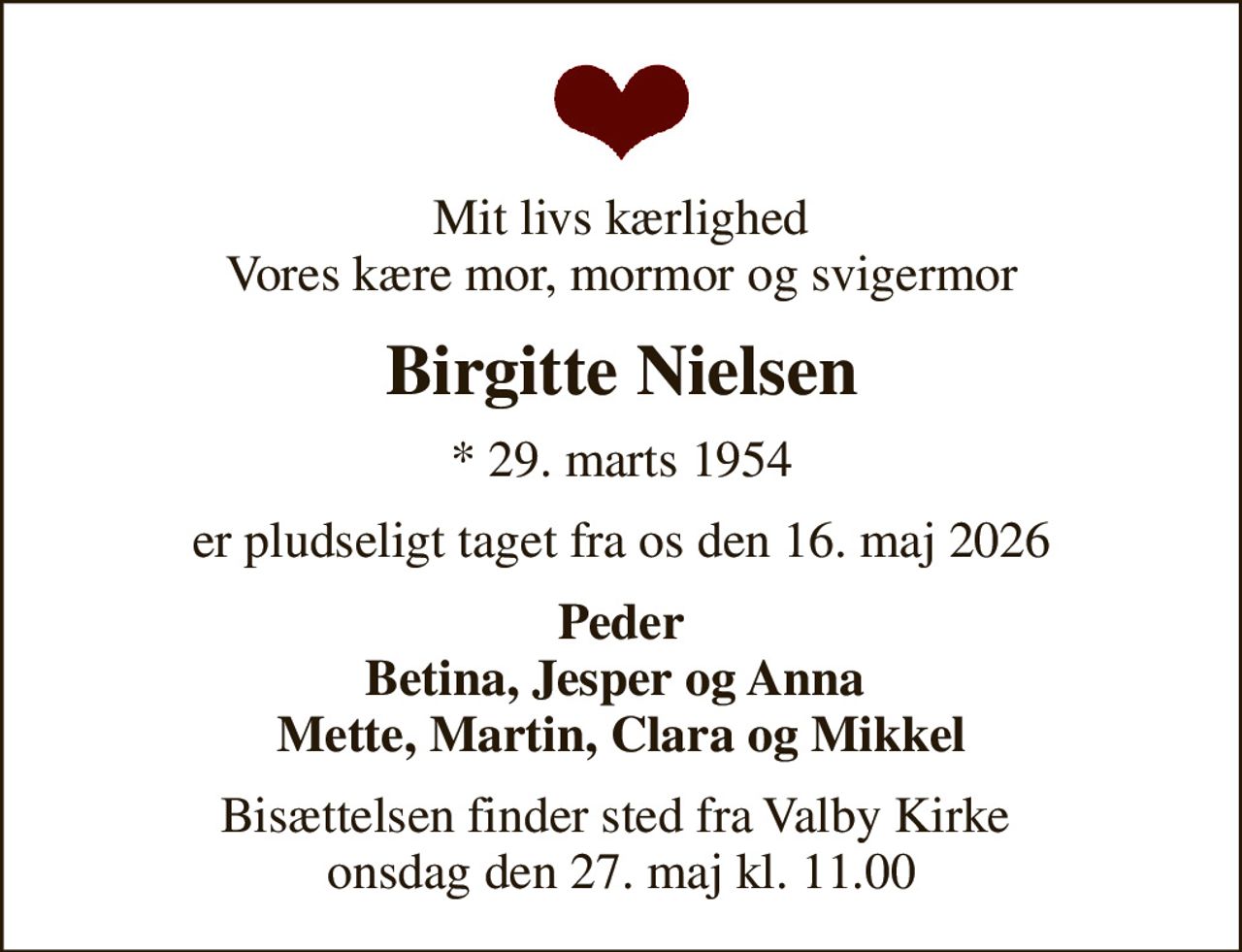 Mit livs kærlighed Vores kære mor, mormor og svigermor
Birgitte Nielsen
* 29. marts 1954
er pludseligt taget fra os den 16. maj 2026
Peder Betina, Jesper og Anna  Mette, Martin, Clara og Mikkel
Bisættelsen finder sted fra Valby Kirke  onsdag den 27. maj kl. 11.00