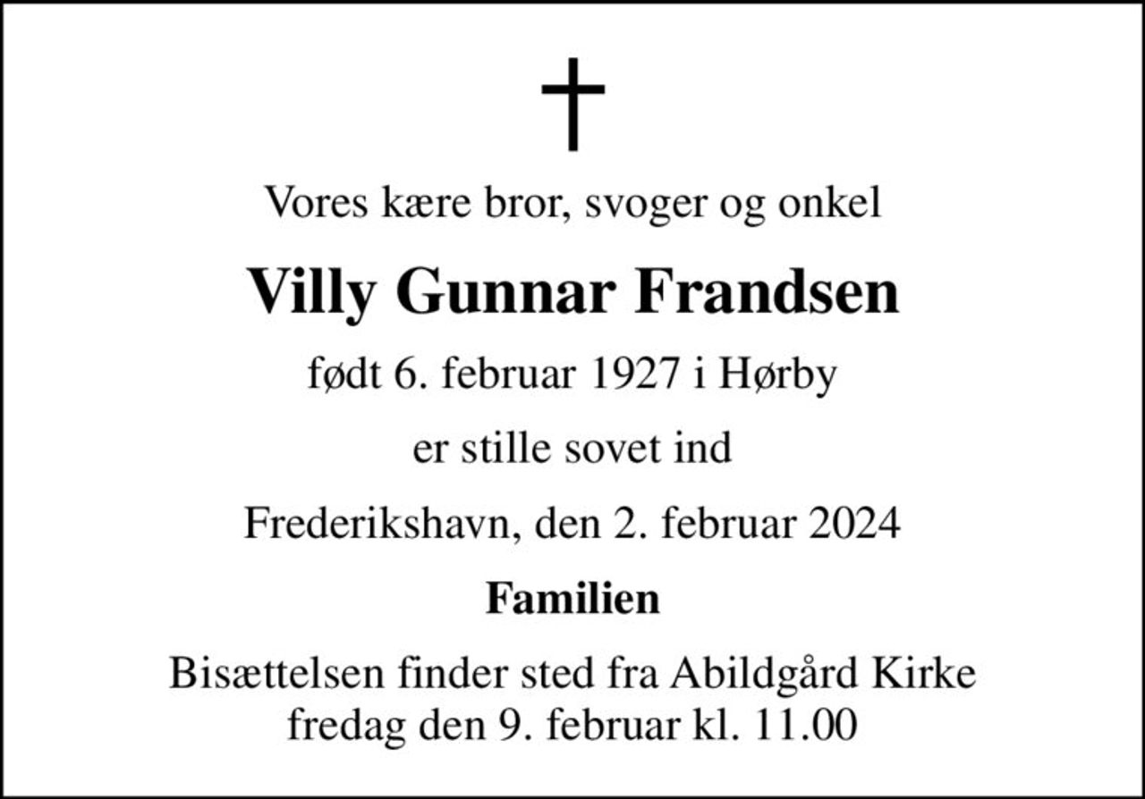 Vores kære bror, svoger og onkel
Villy Gunnar Frandsen
født 6. februar 1927 i Hørby
er stille sovet ind
Frederikshavn, den 2. februar 2024
Familien
Bisættelsen finder sted fra Abildgård Kirke  fredag den 9. februar kl. 11.00