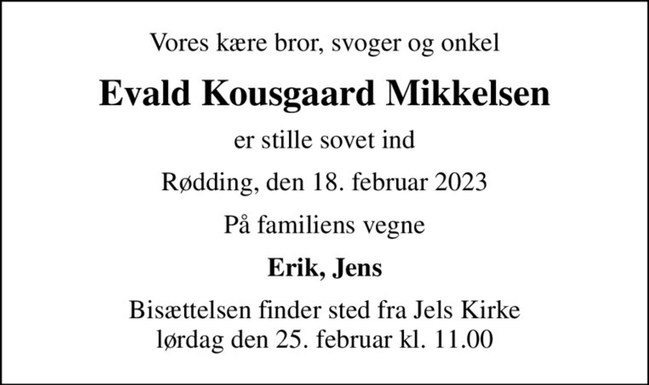 Vores kære bror, svoger og onkel
Evald Kousgaard Mikkelsen
er stille sovet ind
Rødding, den 18. februar 2023
På familiens vegne
Erik, Jens
Bisættelsen finder sted fra Jels Kirke  lørdag den 25. februar kl. 11.00