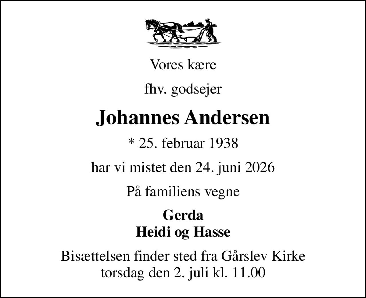 Vores kære
fhv. godsejer
Johannes Andersen
* 25. februar 1938
har vi mistet den 24. juni 2026
På familiens vegne
Gerda Heidi og Hasse
Bisættelsen finder sted fra Gårslev Kirke  torsdag den 2. juli kl. 11.00