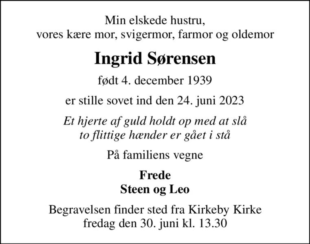 Min elskede hustru, vores kære mor, svigermor, farmor og oldemor
Ingrid Sørensen
født 4. december 1939
er stille sovet ind den 24. juni 2023
Et hjerte af guld holdt op med at slå to flittige hænder er gået i stå
På familiens vegne
Frede Steen og Leo
Begravelsen finder sted fra Kirkeby Kirke  fredag den 30. juni kl. 13.30