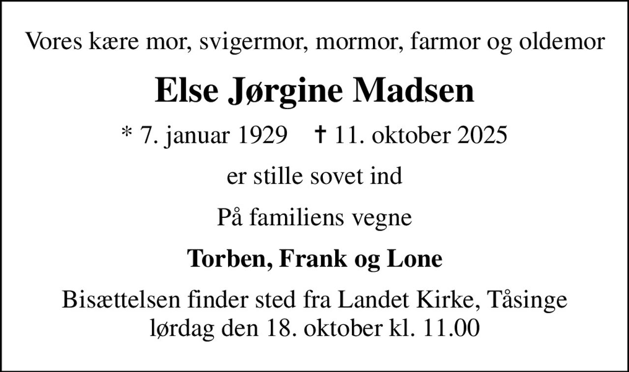 Vores kære mor, svigermor, mormor, farmor og oldemor
Else Jørgine Madsen
* 7. januar 1929    ✝ 11. oktober 2025
er stille sovet ind
På familiens vegne
Torben, Frank og Lone
Bisættelsen finder sted fra Landet Kirke, Tåsinge lørdag den 18. oktober kl. 11.00
