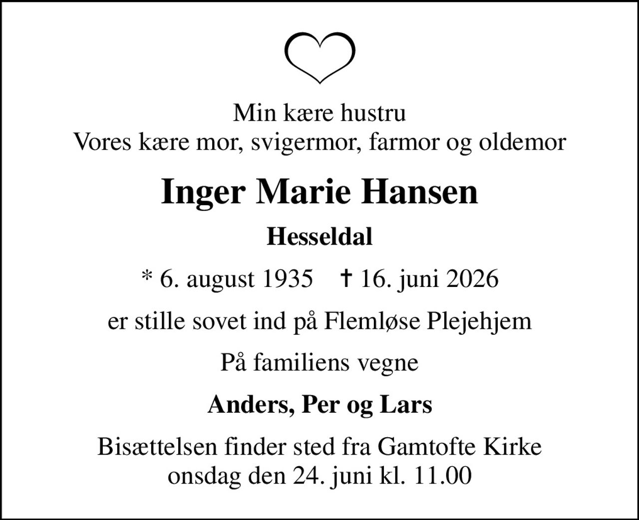 Min kære hustru Vores kære mor, svigermor, farmor og oldemor
Inger Marie Hansen
Hesseldal
* 6. august 1935    ✝ 16. juni 2026
er stille sovet ind på Flemløse Plejehjem
På familiens vegne
Anders, Per og Lars
Bisættelsen finder sted fra Gamtofte Kirke  onsdag den 24. juni kl. 11.00